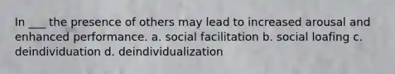 In ___ the presence of others may lead to increased arousal and enhanced performance. a. social facilitation b. social loafing c. deindividuation d. deindividualization