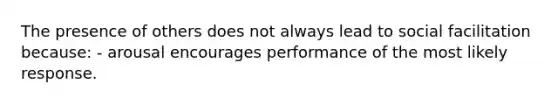 The presence of others does not always lead to social facilitation because: - arousal encourages performance of the most likely response.