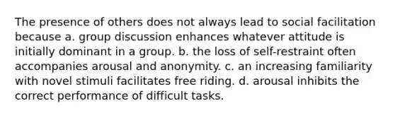 The presence of others does not always lead to social facilitation because a. group discussion enhances whatever attitude is initially dominant in a group. b. the loss of self-restraint often accompanies arousal and anonymity. c. an increasing familiarity with novel stimuli facilitates free riding. d. arousal inhibits the correct performance of difficult tasks.