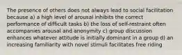 The presence of others does not always lead to social facilitation because a) a high level of arousal inhibits the correct performance of difficult tasks b) the loss of self-restraint often accompanies arousal and anonymity c) group discussion enhances whatever attitude is initially dominant in a group d) an increasing familiarity with novel stimuli facilitates free riding