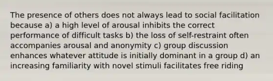 The presence of others does not always lead to social facilitation because a) a high level of arousal inhibits the correct performance of difficult tasks b) the loss of self-restraint often accompanies arousal and anonymity c) group discussion enhances whatever attitude is initially dominant in a group d) an increasing familiarity with novel stimuli facilitates free riding