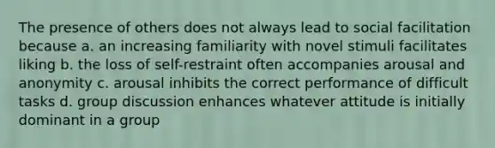 The presence of others does not always lead to social facilitation because a. an increasing familiarity with novel stimuli facilitates liking b. the loss of self-restraint often accompanies arousal and anonymity c. arousal inhibits the correct performance of difficult tasks d. group discussion enhances whatever attitude is initially dominant in a group