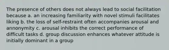 The presence of others does not always lead to social facilitation because a. an increasing familiarity with novel stimuli facilitates liking b. the loss of self-restraint often accompanies arousal and annonymity c. arousal inhibits the correct performance of difficult tasks d. group discussion enhances whatever attitude is initially dominant in a group