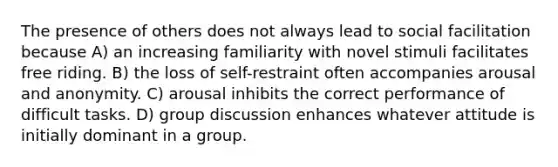 The presence of others does not always lead to social facilitation because A) an increasing familiarity with novel stimuli facilitates free riding. B) the loss of self-restraint often accompanies arousal and anonymity. C) arousal inhibits the correct performance of difficult tasks. D) <a href='https://www.questionai.com/knowledge/k7AcVznlb6-group-discussion' class='anchor-knowledge'>group discussion</a> enhances whatever attitude is initially dominant in a group.