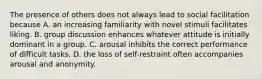 The presence of others does not always lead to social facilitation because A. an increasing familiarity with novel stimuli facilitates liking. B. group discussion enhances whatever attitude is initially dominant in a group. C. arousal inhibits the correct performance of difficult tasks. D. the loss of self-restraint often accompanies arousal and anonymity.