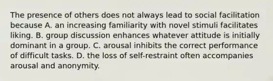 The presence of others does not always lead to social facilitation because A. an increasing familiarity with novel stimuli facilitates liking. B. group discussion enhances whatever attitude is initially dominant in a group. C. arousal inhibits the correct performance of difficult tasks. D. the loss of self-restraint often accompanies arousal and anonymity.