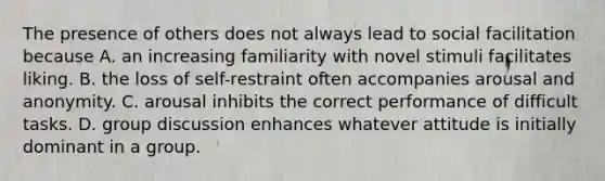 The presence of others does not always lead to social facilitation because A. an increasing familiarity with novel stimuli facilitates liking. B. the loss of self-restraint often accompanies arousal and anonymity. C. arousal inhibits the correct performance of difficult tasks. D. group discussion enhances whatever attitude is initially dominant in a group.