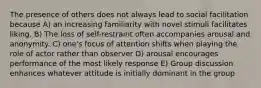 The presence of others does not always lead to social facilitation because A) an increasing familiarity with novel stimuli facilitates liking. B) The loss of self-restraint often accompanies arousal and anonymity. C) one's focus of attention shifts when playing the role of actor rather than observer D) arousal encourages performance of the most likely response E) Group discussion enhances whatever attitude is initially dominant in the group