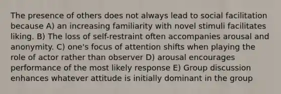 The presence of others does not always lead to social facilitation because A) an increasing familiarity with novel stimuli facilitates liking. B) The loss of self-restraint often accompanies arousal and anonymity. C) one's focus of attention shifts when playing the role of actor rather than observer D) arousal encourages performance of the most likely response E) Group discussion enhances whatever attitude is initially dominant in the group