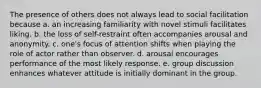 The presence of others does not always lead to social facilitation because a. an increasing familiarity with novel stimuli facilitates liking. b. the loss of self-restraint often accompanies arousal and anonymity. c. one's focus of attention shifts when playing the role of actor rather than observer. d. arousal encourages performance of the most likely response. e. group discussion enhances whatever attitude is initially dominant in the group.