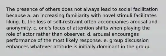 The presence of others does not always lead to social facilitation because a. an increasing familiarity with novel stimuli facilitates liking. b. the loss of self-restraint often accompanies arousal and anonymity. c. one's focus of attention shifts when playing the role of actor rather than observer. d. arousal encourages performance of the most likely response. e. group discussion enhances whatever attitude is initially dominant in the group.