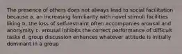 The presence of others does not always lead to social facilitation because a. an increasing familiarity with novel stimuli facilities liking b. the loss of self-restraint often accompanies arousal and anonymity c. arousal inhibits the correct performance of difficult tasks d. group discussion enhances whatever attitude is initially dominant in a group