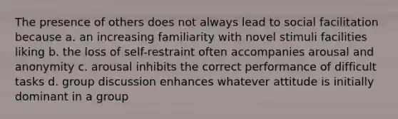 The presence of others does not always lead to social facilitation because a. an increasing familiarity with novel stimuli facilities liking b. the loss of self-restraint often accompanies arousal and anonymity c. arousal inhibits the correct performance of difficult tasks d. group discussion enhances whatever attitude is initially dominant in a group