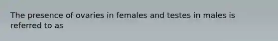 The presence of ovaries in females and testes in males is referred to as