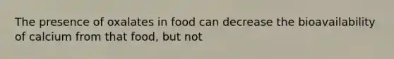 The presence of oxalates in food can decrease the bioavailability of calcium from that food, but not