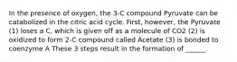 In the presence of oxygen, the 3-C compound Pyruvate can be catabolized in the citric acid cycle. First, however, the Pyruvate (1) loses a C, which is given off as a molecule of CO2 (2) is oxidized to form 2-C compound called Acetate (3) is bonded to coenzyme A These 3 steps result in the formation of ______.