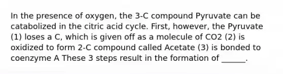 In the presence of oxygen, the 3-C compound Pyruvate can be catabolized in the citric acid cycle. First, however, the Pyruvate (1) loses a C, which is given off as a molecule of CO2 (2) is oxidized to form 2-C compound called Acetate (3) is bonded to coenzyme A These 3 steps result in the formation of ______.