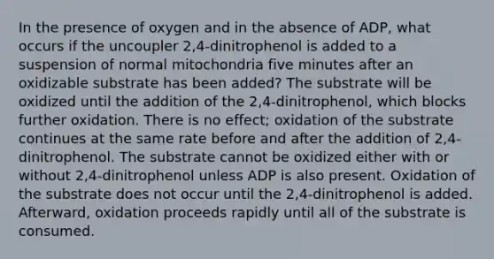 In the presence of oxygen and in the absence of ADP, what occurs if the uncoupler 2,4-dinitrophenol is added to a suspension of normal mitochondria five minutes after an oxidizable substrate has been added? The substrate will be oxidized until the addition of the 2,4-dinitrophenol, which blocks further oxidation. There is no effect; oxidation of the substrate continues at the same rate before and after the addition of 2,4-dinitrophenol. The substrate cannot be oxidized either with or without 2,4-dinitrophenol unless ADP is also present. Oxidation of the substrate does not occur until the 2,4-dinitrophenol is added. Afterward, oxidation proceeds rapidly until all of the substrate is consumed.