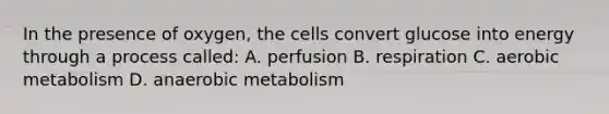 In the presence of oxygen, the cells convert glucose into energy through a process called: A. perfusion B. respiration C. aerobic metabolism D. anaerobic metabolism