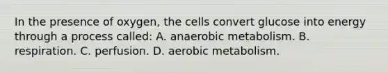 In the presence of oxygen, the cells convert glucose into energy through a process called: A. anaerobic metabolism. B. respiration. C. perfusion. D. aerobic metabolism.