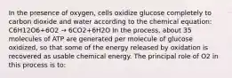 In the presence of oxygen, cells oxidize glucose completely to carbon dioxide and water according to the chemical equation: C6H12O6+6O2 → 6CO2+6H2O In the process, about 35 molecules of ATP are generated per molecule of glucose oxidized, so that some of the energy released by oxidation is recovered as usable chemical energy. The principal role of O2 in this process is to: