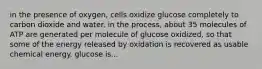 in the presence of oxygen, cells oxidize glucose completely to carbon dioxide and water. in the process, about 35 molecules of ATP are generated per molecule of glucose oxidized, so that some of the energy released by oxidation is recovered as usable chemical energy. glucose is...