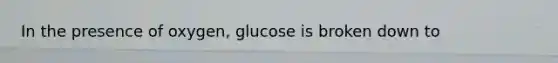 In the presence of oxygen, glucose is broken down to