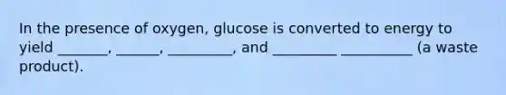 In the presence of oxygen, glucose is converted to energy to yield _______, ______, _________, and _________ __________ (a waste product).