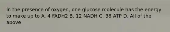 In the presence of oxygen, one glucose molecule has the energy to make up to A. 4 FADH2 B. 12 NADH C. 38 ATP D. All of the above