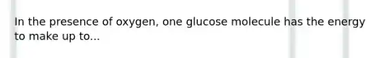 In the presence of oxygen, one glucose molecule has the energy to make up to...