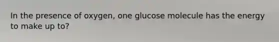 In the presence of oxygen, one glucose molecule has the energy to make up to?