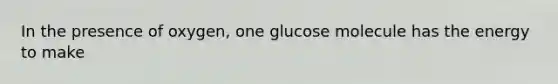 In the presence of oxygen, one glucose molecule has the energy to make