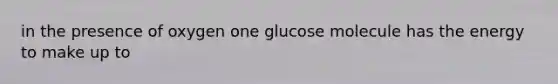 in the presence of oxygen one glucose molecule has the energy to make up to