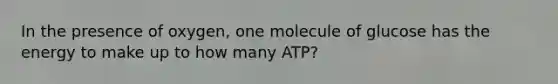 In the presence of oxygen, one molecule of glucose has the energy to make up to how many ATP?