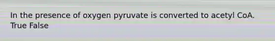 In the presence of oxygen pyruvate is converted to acetyl CoA. True False