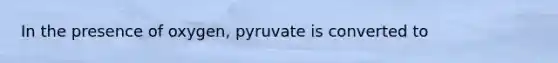 In the presence of oxygen, pyruvate is converted to