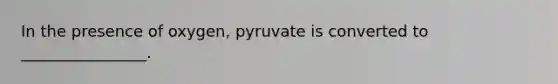 In the presence of oxygen, pyruvate is converted to ________________.