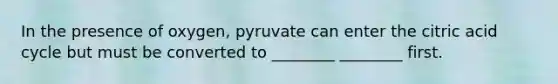 In the presence of oxygen, pyruvate can enter the citric acid cycle but must be converted to ________ ________ first.