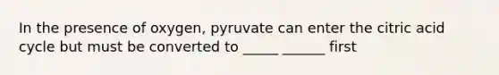 In the presence of oxygen, pyruvate can enter the citric acid cycle but must be converted to _____ ______ first