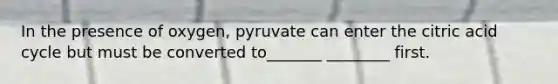 In the presence of oxygen, pyruvate can enter the citric acid cycle but must be converted to_______ ________ first.