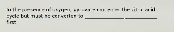 In the presence of oxygen, pyruvate can enter the citric acid cycle but must be converted to ________________ _____________ first.