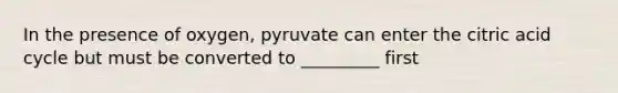 In the presence of oxygen, pyruvate can enter the citric acid cycle but must be converted to _________ first