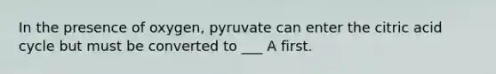 In the presence of oxygen, pyruvate can enter the citric acid cycle but must be converted to ___ A first.