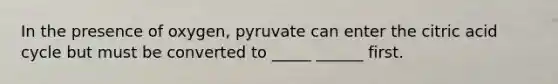 In the presence of oxygen, pyruvate can enter the citric acid cycle but must be converted to _____ ______ first.