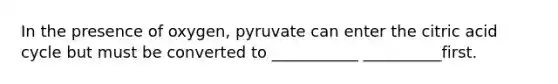 In the presence of oxygen, pyruvate can enter the citric acid cycle but must be converted to ___________ __________first.