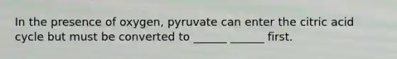 In the presence of oxygen, pyruvate can enter the citric acid cycle but must be converted to ______ ______ first.