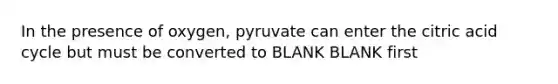 In the presence of oxygen, pyruvate can enter the citric acid cycle but must be converted to BLANK BLANK first