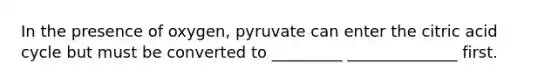 In the presence of oxygen, pyruvate can enter the citric acid cycle but must be converted to _________ ______________ first.