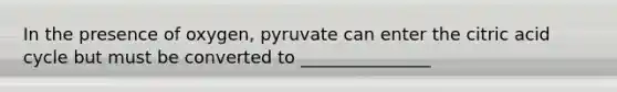 In the presence of oxygen, pyruvate can enter the citric acid cycle but must be converted to _______________