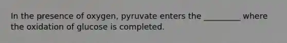 In the presence of oxygen, pyruvate enters the _________ where the oxidation of glucose is completed.